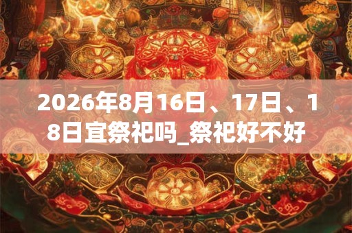 2026年8月16日、17日、18日宜祭祀吗_祭祀好不好 2026年8月16日、17日、18日宜祭祀吗_祭祀好不好