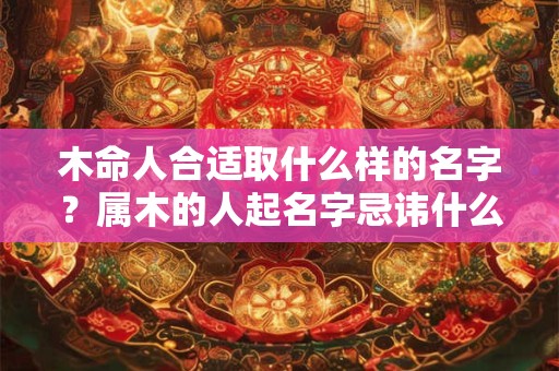 木命人合适取什么样的名字？属木的人起名字忌讳什么