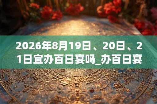 2026年8月19日、20日、21日宜办百日宴吗_办百日宴好不好 2026年8月19日、20日、21日宜办百日宴吗_办百日宴好不好