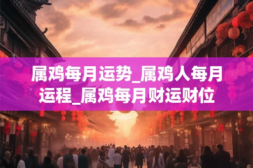 属鸡每月运势_属鸡人每月运程_属鸡每月财运财位