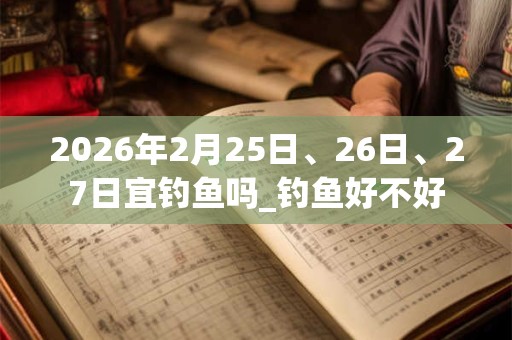 2026年2月25日、26日、27日宜钓鱼吗_钓鱼好不好