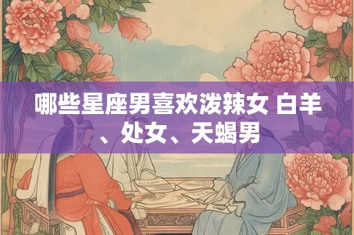 哪些星座男喜欢泼辣女 白羊、处女、天蝎男