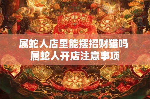 属蛇人店里能摆招财猫吗 属蛇人开店注意事项 属蛇人店里能摆招财猫吗 属蛇人开店注意事项