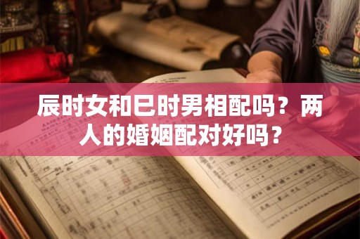 辰时女和巳时男相配吗？两人的婚姻配对好吗？