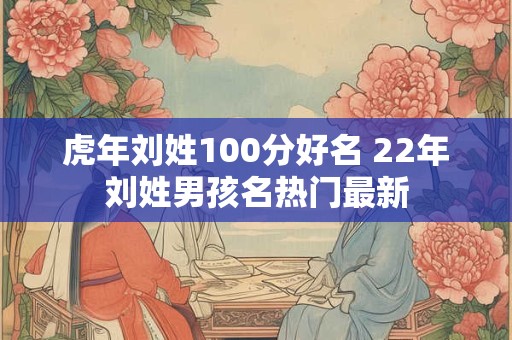 虎年刘姓100分好名 22年刘姓男孩名热门最新