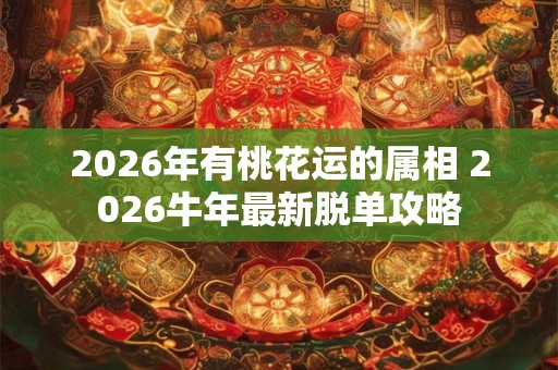 2026年有桃花运的属相 2026牛年最新脱单攻略