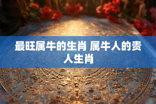 最旺属牛的生肖 属牛人的贵人生肖