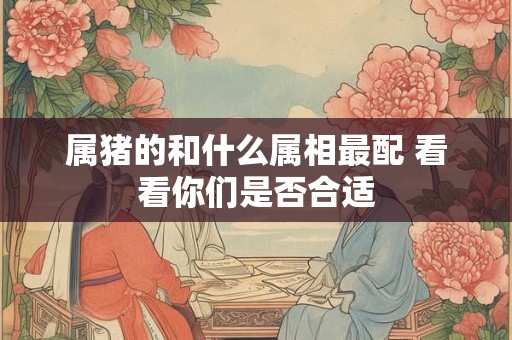 属猪的和什么属相最配 看看你们是否合适 属猪的和什么属相最配 看看你们是否合适