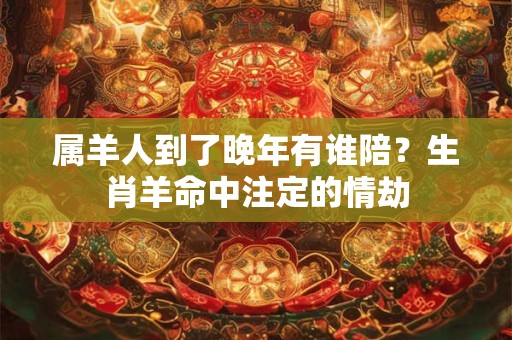 属羊人到了晚年有谁陪？生肖羊命中注定的情劫