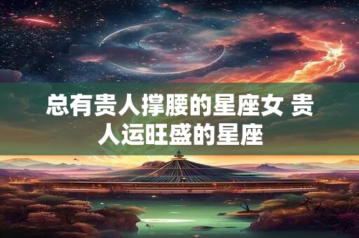 总有贵人撑腰的星座女 贵人运旺盛的星座