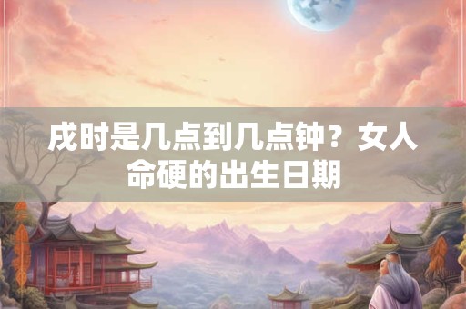 戌时是几点到几点钟?女人命硬的出生日期 戌时是几点到几点钟?女人命硬的出生日期