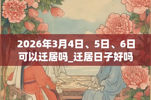 2026年3月4日、5日、6日可以迁居吗_迁居日子好吗 2026年3月4日、5日、6日可以迁居吗_迁居日子好吗
