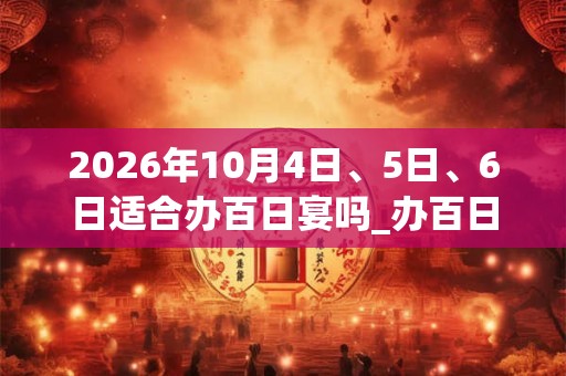 2026年10月4日、5日、6日适合办百日宴吗_办百日宴吉利吗