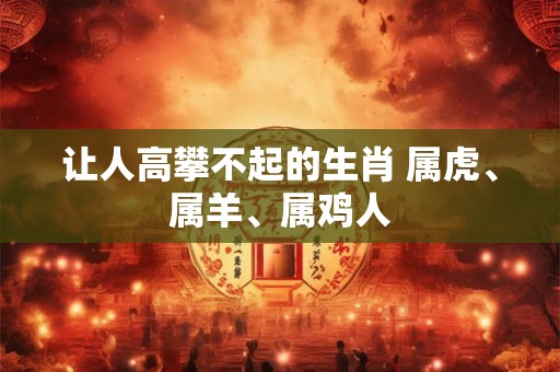 让人高攀不起的生肖 属虎、属羊、属鸡人 让人高攀不起的生肖 属虎、属羊、属鸡人