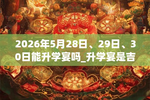 2026年5月28日、29日、30日能升学宴吗_升学宴是吉日吗
