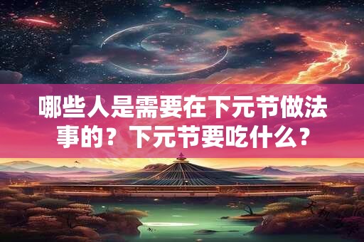 哪些人是需要在下元节做法事的?下元节要吃什么? 哪些人是需要在下元节做法事的?下元节要吃什么?
