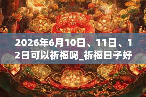 2026年6月10日、11日、12日可以祈福吗_祈福日子好吗