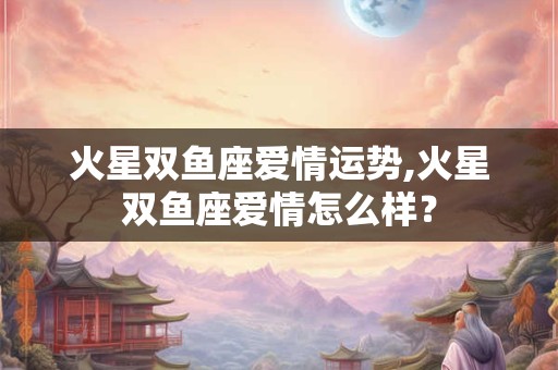 火星双鱼座爱情运势,火星双鱼座爱情怎么样? 火星双鱼座爱情运势,火星双鱼座爱情怎么样?