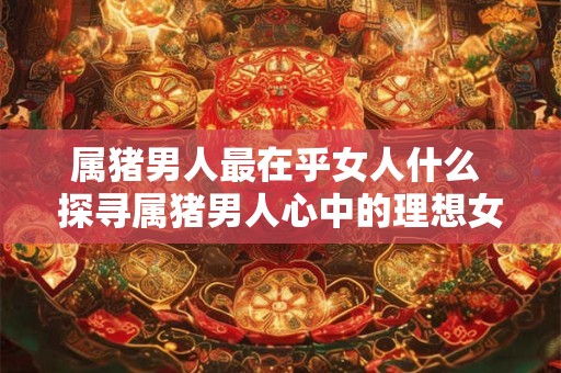 属猪男人最在乎女人什么 探寻属猪男人心中的理想女人