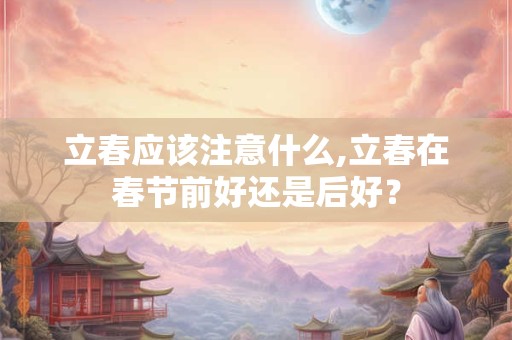 立春应该注意什么,立春在春节前好还是后好? 立春应该注意什么,立春在春节前好还是后好?