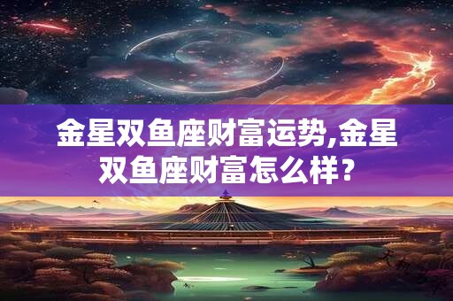 金星双鱼座财富运势,金星双鱼座财富怎么样？