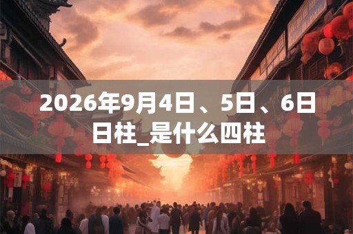 2026年9月4日、5日、6日日柱_是什么四柱