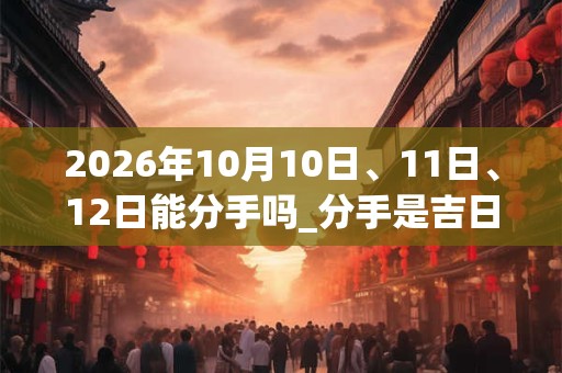 2026年10月10日、11日、12日能分手吗_分手是吉日吗