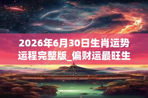 2026年6月30日生肖运势运程完整版_偏财运最旺生肖