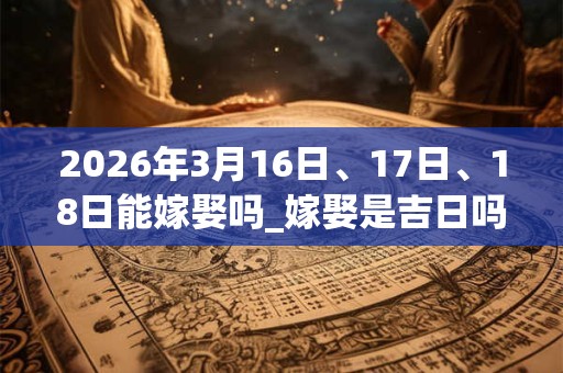 2026年3月16日、17日、18日能嫁娶吗_嫁娶是吉日吗