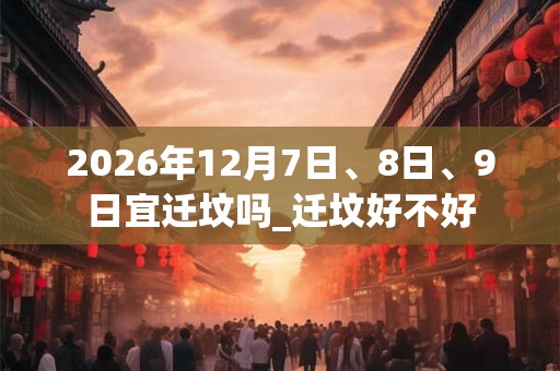 2026年12月7日、8日、9日宜迁坟吗_迁坟好不好