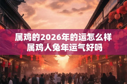属鸡的2026年的运怎么样 属鸡人兔年运气好吗