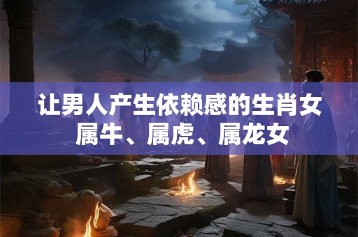 让男人产生依赖感的生肖女 属牛、属虎、属龙女