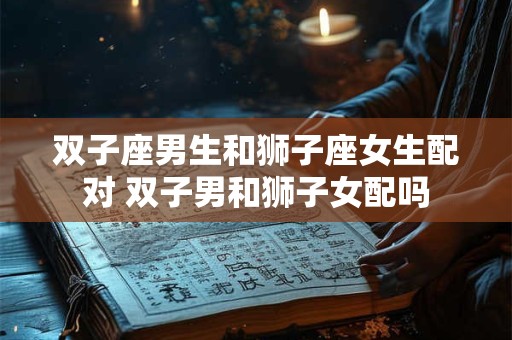 双子座男生和狮子座女生配对 双子男和狮子女配吗