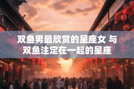 双鱼男最欣赏的星座女 与双鱼注定在一起的星座