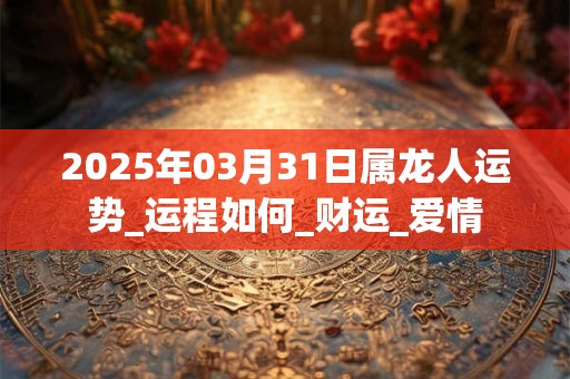 2025年03月31日属龙人运势_运程如何_财运_爱情