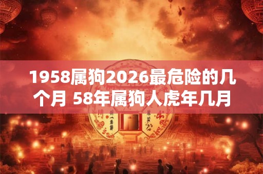 1958属狗2026最危险的几个月 58年属狗人虎年几月危险