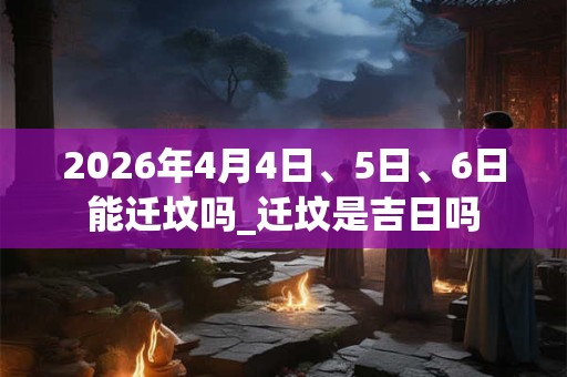 2026年4月4日、5日、6日能迁坟吗_迁坟是吉日吗