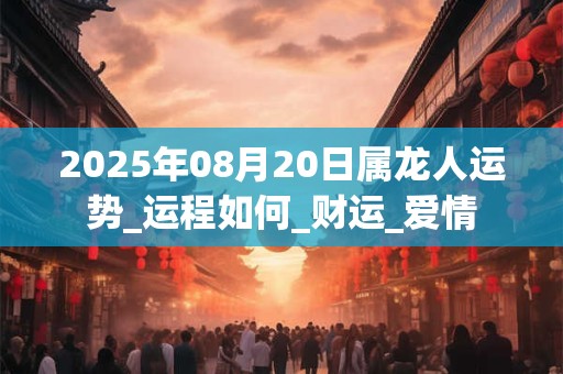 2025年08月20日属龙人运势_运程如何_财运_爱情
