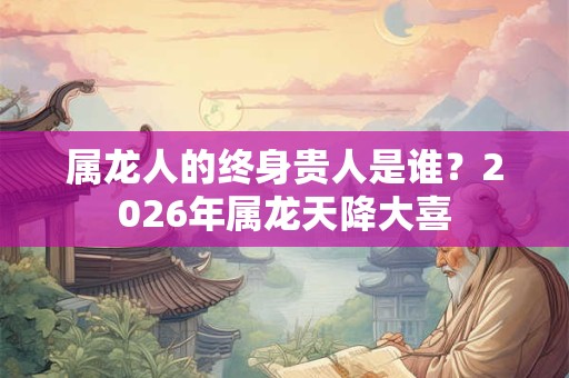 属龙人的终身贵人是谁？2026年属龙天降大喜