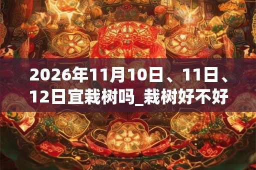 2026年11月10日、11日、12日宜栽树吗_栽树好不好
