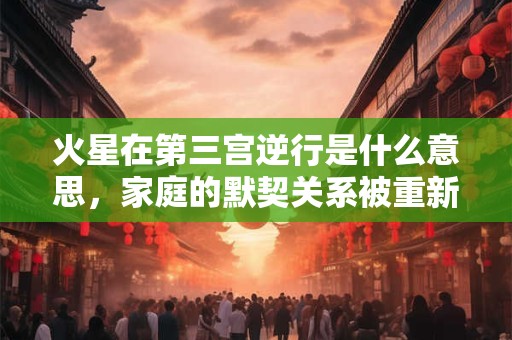 火星在第三宫逆行是什么意思，家庭的默契关系被重新触发了