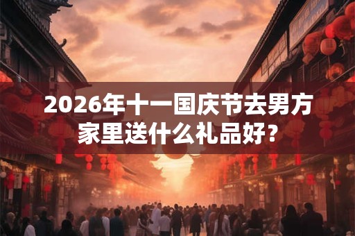 2026年十一国庆节去男方家里送什么礼品好？