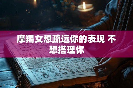 摩羯女想疏远你的表现 不想搭理你