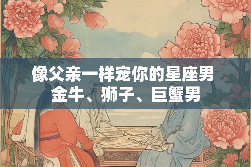 像父亲一样宠你的星座男 金牛、狮子、巨蟹男