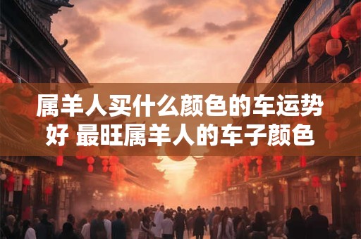 属羊人买什么颜色的车运势好 最旺属羊人的车子颜色