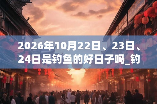 2026年10月22日、23日、24日是钓鱼的好日子吗_钓鱼可以吗