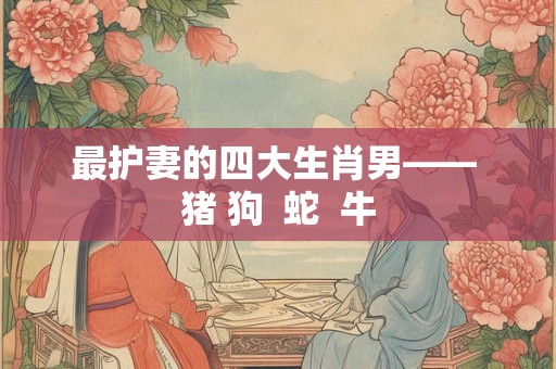 最护妻的四大生肖男—— 猪 狗 蛇 牛 最护妻的四大生肖男—— 猪 狗 蛇 牛