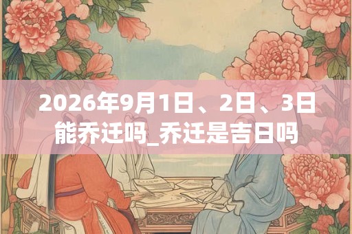 2026年9月1日、2日、3日能乔迁吗_乔迁是吉日吗 2026年9月1日、2日、3日能乔迁吗_乔迁是吉日吗