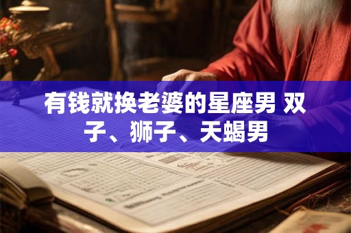 有钱就换老婆的星座男 双子、狮子、天蝎男 有钱就换老婆的星座男 双子、狮子、天蝎男