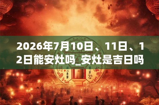 2026年7月10日、11日、12日能安灶吗_安灶是吉日吗